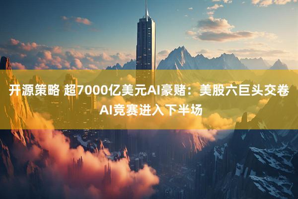 开源策略 超7000亿美元AI豪赌：美股六巨头交卷 AI竞赛进入下半场