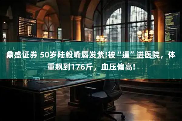 鼎盛证券 50岁陆毅嘴唇发紫!被“逼”进医院，体重飙到176斤，血压偏高!